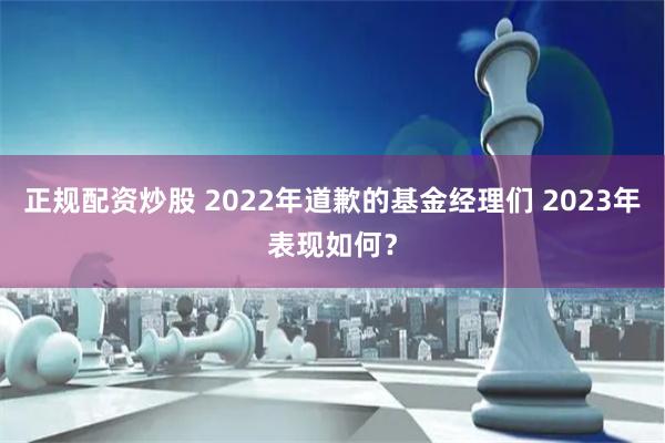 正规配资炒股 2022年道歉的基金经理们 2023年表现如何？