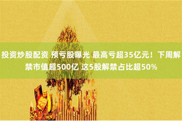 投资炒股配资 预亏股曝光 最高亏超35亿元！下周解禁市值超500亿 这5股解禁占比超50%