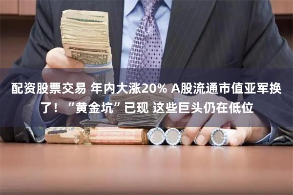 配资股票交易 年内大涨20% A股流通市值亚军换了！“黄金坑”已现 这些巨头仍在低位