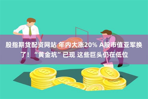 股指期货配资网站 年内大涨20% A股市值亚军换了！“黄金坑”已现 这些巨头仍在低位