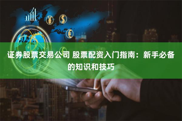 证券股票交易公司 股票配资入门指南：新手必备的知识和技巧