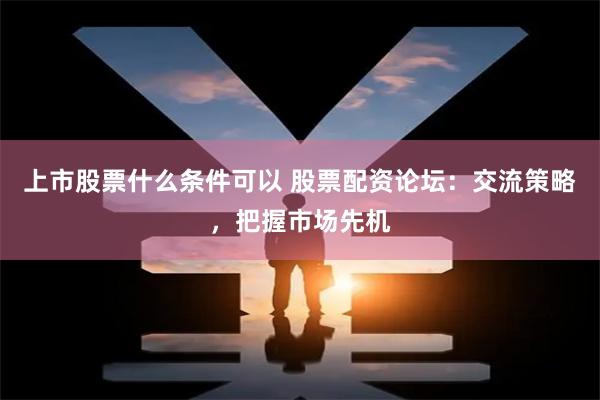 上市股票什么条件可以 股票配资论坛：交流策略，把握市场先机