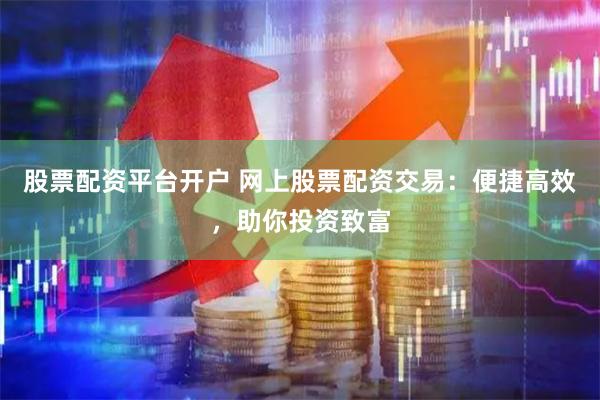 股票配资平台开户 网上股票配资交易：便捷高效，助你投资致富