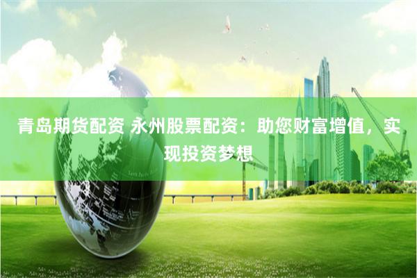 青岛期货配资 永州股票配资：助您财富增值，实现投资梦想