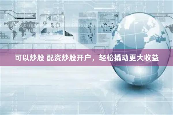 可以炒股 配资炒股开户，轻松撬动更大收益