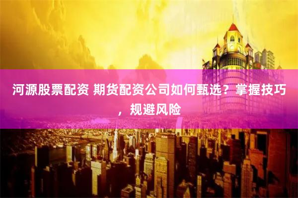 河源股票配资 期货配资公司如何甄选？掌握技巧，规避风险