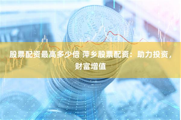 股票配资最高多少倍 萍乡股票配资：助力投资，财富增值