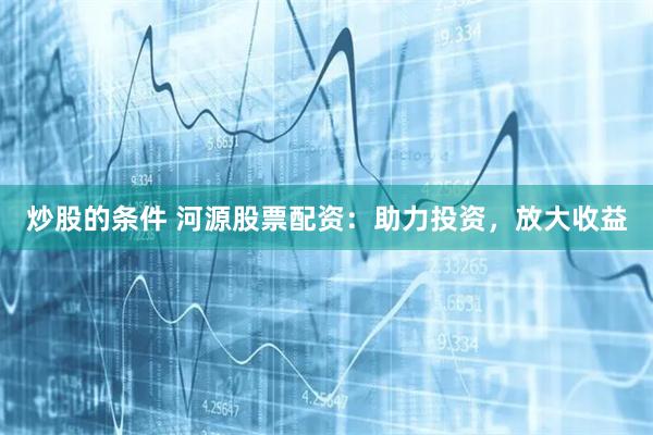 炒股的条件 河源股票配资：助力投资，放大收益