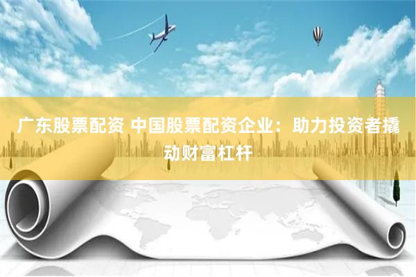 广东股票配资 中国股票配资企业：助力投资者撬动财富杠杆