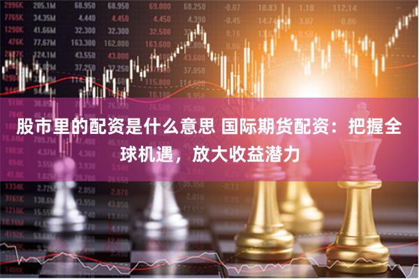 股市里的配资是什么意思 国际期货配资：把握全球机遇，放大收益潜力