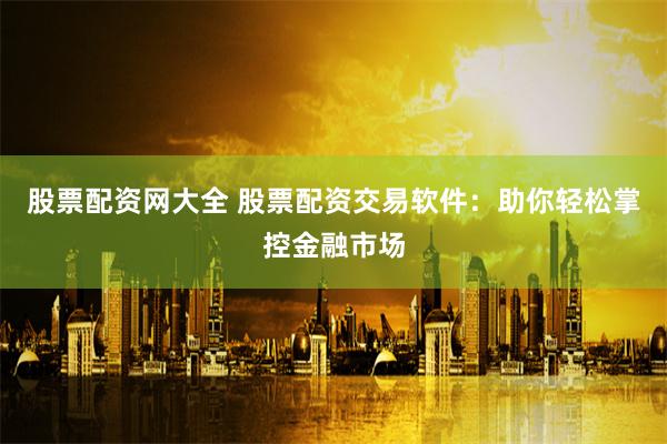 股票配资网大全 股票配资交易软件：助你轻松掌控金融市场