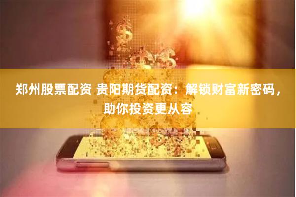 郑州股票配资 贵阳期货配资：解锁财富新密码，助你投资更从容