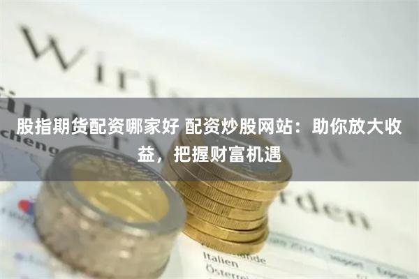 股指期货配资哪家好 配资炒股网站：助你放大收益，把握财富机遇