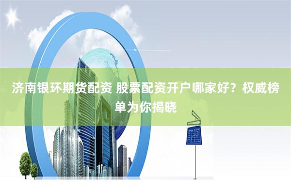 济南银环期货配资 股票配资开户哪家好？权威榜单为你揭晓