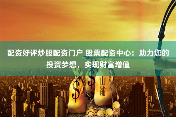 配资好评炒股配资门户 股票配资中心：助力您的投资梦想，实现财富增值