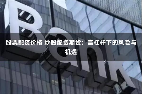 股票配资价格 炒股配资期货：高杠杆下的风险与机遇