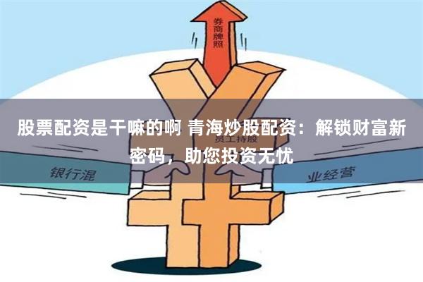 股票配资是干嘛的啊 青海炒股配资：解锁财富新密码，助您投资无忧