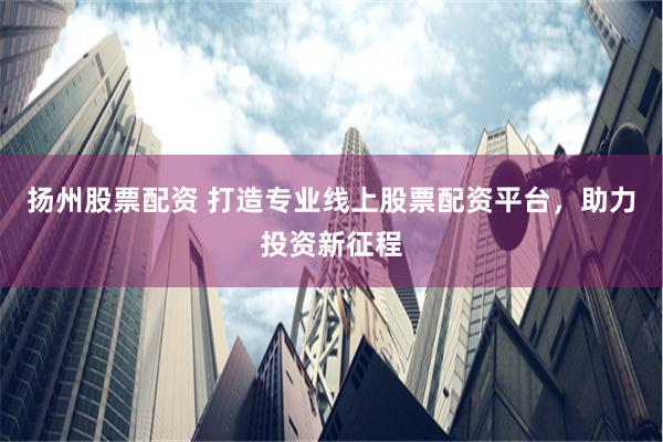 扬州股票配资 打造专业线上股票配资平台，助力投资新征程