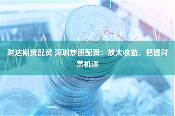 财达期货配资 深圳炒股配资：放大收益，把握财富机遇
