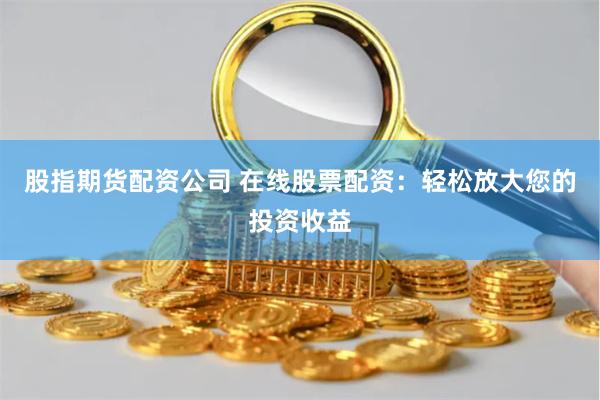 股指期货配资公司 在线股票配资：轻松放大您的投资收益