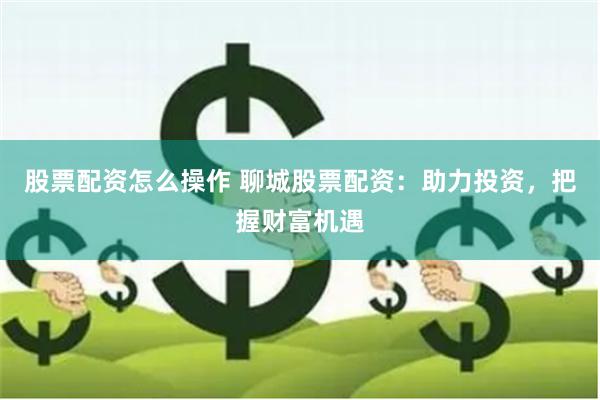股票配资怎么操作 聊城股票配资：助力投资，把握财富机遇