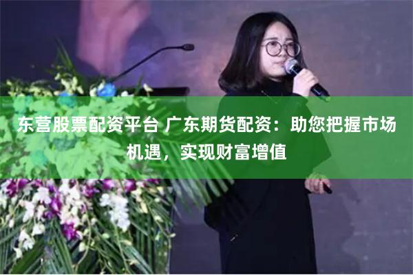 东营股票配资平台 广东期货配资：助您把握市场机遇，实现财富增值