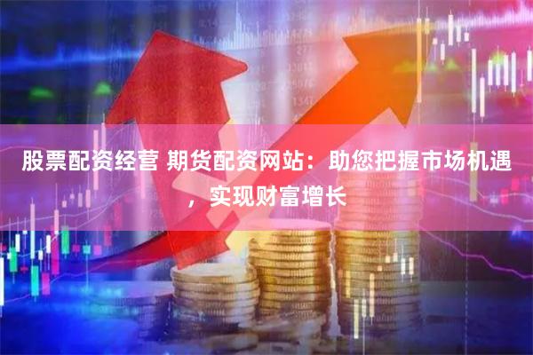 股票配资经营 期货配资网站：助您把握市场机遇，实现财富增长