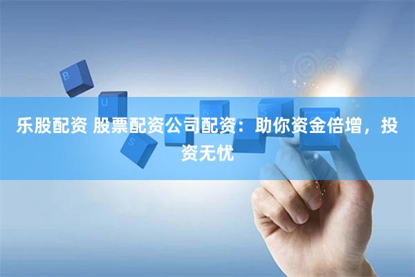 乐股配资 股票配资公司配资：助你资金倍增，投资无忧