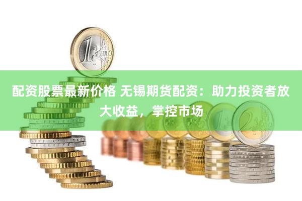 配资股票最新价格 无锡期货配资：助力投资者放大收益，掌控市场