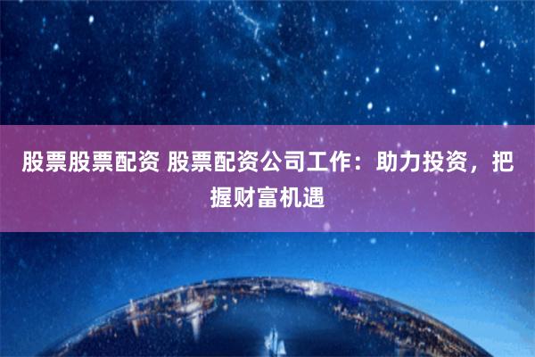 股票股票配资 股票配资公司工作：助力投资，把握财富机遇