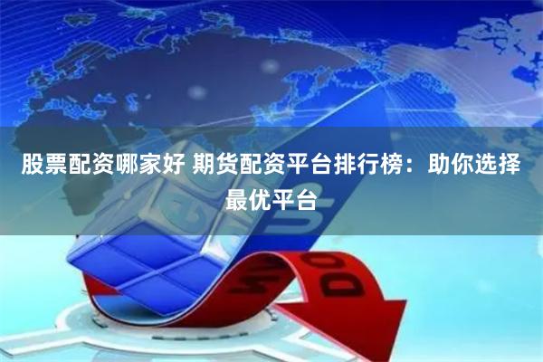 股票配资哪家好 期货配资平台排行榜：助你选择最优平台