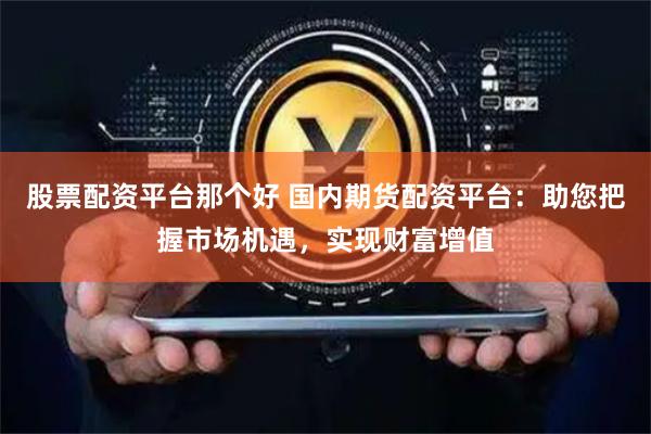 股票配资平台那个好 国内期货配资平台：助您把握市场机遇，实现财富增值
