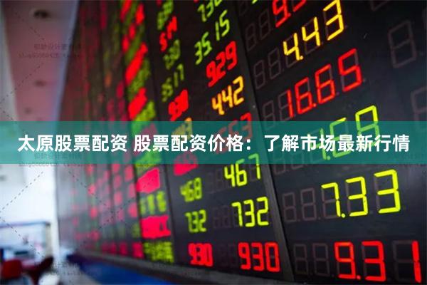 太原股票配资 股票配资价格：了解市场最新行情