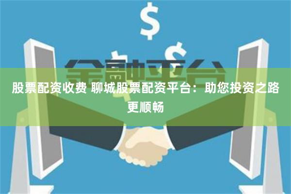 股票配资收费 聊城股票配资平台:助您投资之路更顺畅
