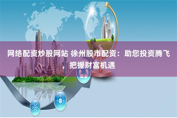 网络配资炒股网站 徐州股市配资：助您投资腾飞，把握财富机遇