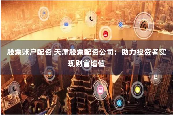 股票账户配资 天津股票配资公司：助力投资者实现财富增值